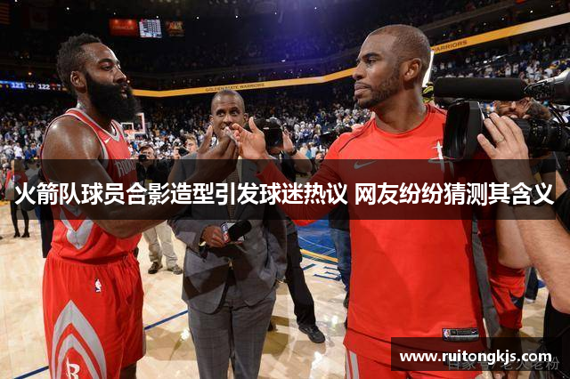 火箭队球员合影造型引发球迷热议 网友纷纷猜测其含义