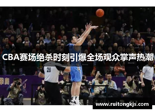 CBA赛场绝杀时刻引爆全场观众掌声热潮