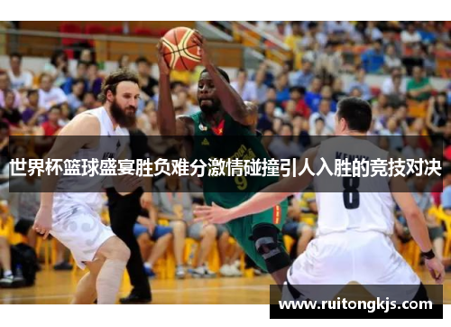 世界杯篮球盛宴胜负难分激情碰撞引人入胜的竞技对决
