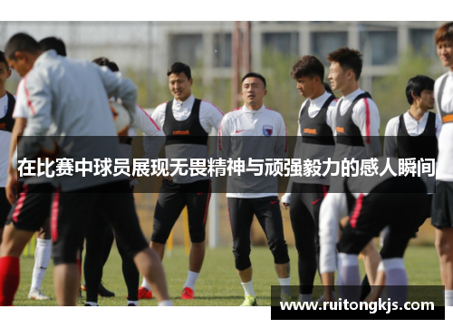 在比赛中球员展现无畏精神与顽强毅力的感人瞬间