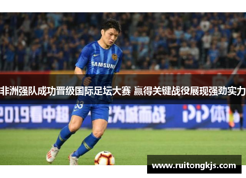 非洲强队成功晋级国际足坛大赛 赢得关键战役展现强劲实力