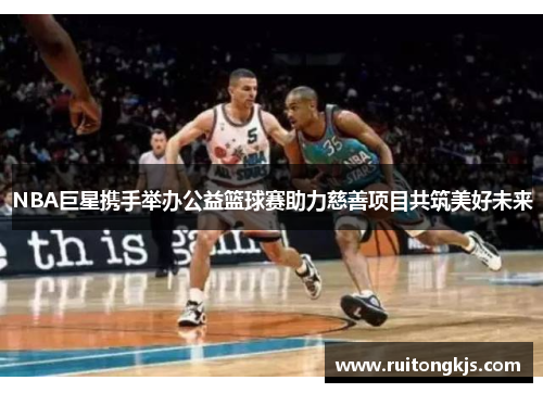 NBA巨星携手举办公益篮球赛助力慈善项目共筑美好未来