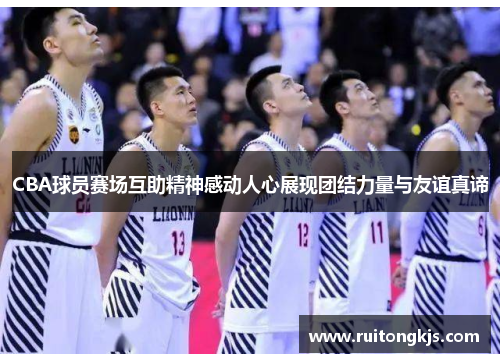 CBA球员赛场互助精神感动人心展现团结力量与友谊真谛