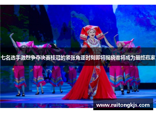 七名选手激烈争夺决赛桂冠的紧张角逐时刻即将揭晓谁将成为最终赢家
