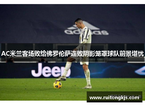 AC米兰客场败给佛罗伦萨连败阴影笼罩球队前景堪忧