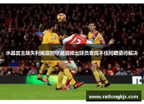 水晶宫主场失利揭露防守漏洞频出球员表现不佳问题亟待解决