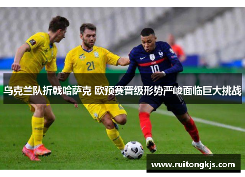 乌克兰队折戟哈萨克 欧预赛晋级形势严峻面临巨大挑战