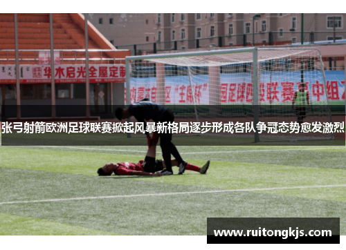 张弓射箭欧洲足球联赛掀起风暴新格局逐步形成各队争冠态势愈发激烈