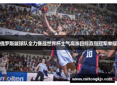 俄罗斯篮球队全力备战世界杯士气高涨目标直指冠军荣耀