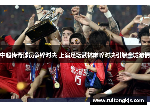 中超传奇球员争锋对决 上演足坛武林巅峰对决引爆全城激情
