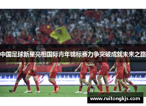 中国足球新星亮相国际青年锦标赛力争突破成就未来之路