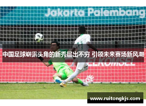 中国足球崭露头角的新秀层出不穷 引领未来赛场新风潮