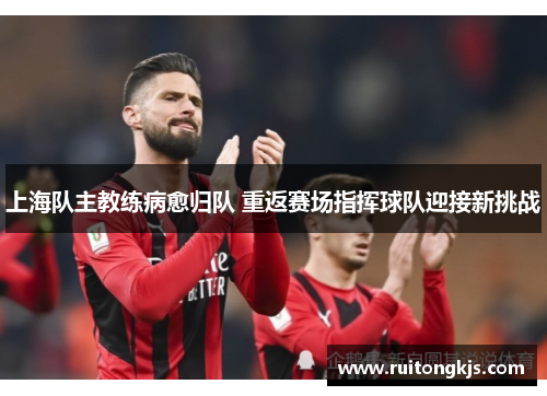 上海队主教练病愈归队 重返赛场指挥球队迎接新挑战