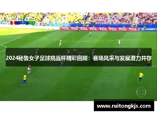 2024秘鲁女子足球挑战杯精彩回顾：赛场风采与发展潜力并存