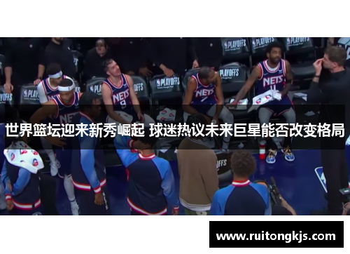 世界篮坛迎来新秀崛起 球迷热议未来巨星能否改变格局