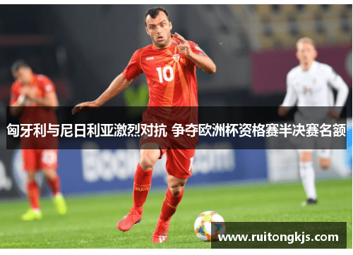 匈牙利与尼日利亚激烈对抗 争夺欧洲杯资格赛半决赛名额
