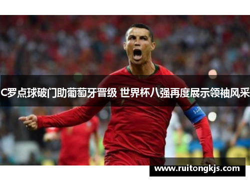 C罗点球破门助葡萄牙晋级 世界杯八强再度展示领袖风采