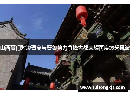山西豪门对决晋商与晋鲁势力争锋古都荣耀再度掀起风波